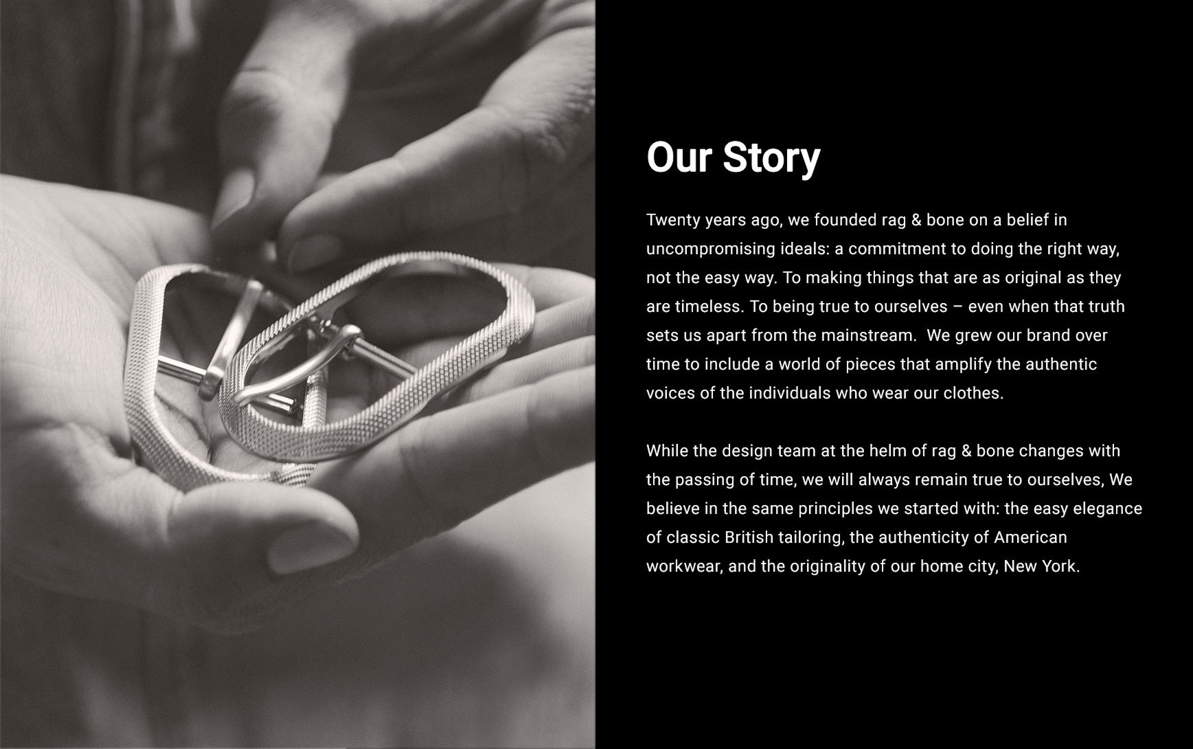 OUR STORY. Twenty years ago, we founded rag & bone on a belief in uncompromising ideals: a commitment to doing the right way, not the easy way. To making things that are as original as they are timeless. To being true to ourselves – even when that truth sets us apart from the mainstream.  We grew our brand over time to include a world of pieces that amplify the authentic voices of the individuals who wear our clothes. While the design team at the helm of rag & bone changes with the passing of time, we will always remain true to ourselves, We believe in the same principles we started with: the easy elegance of classic British tailoring, the authenticity of American workwear, and the originality of our home city, New York.