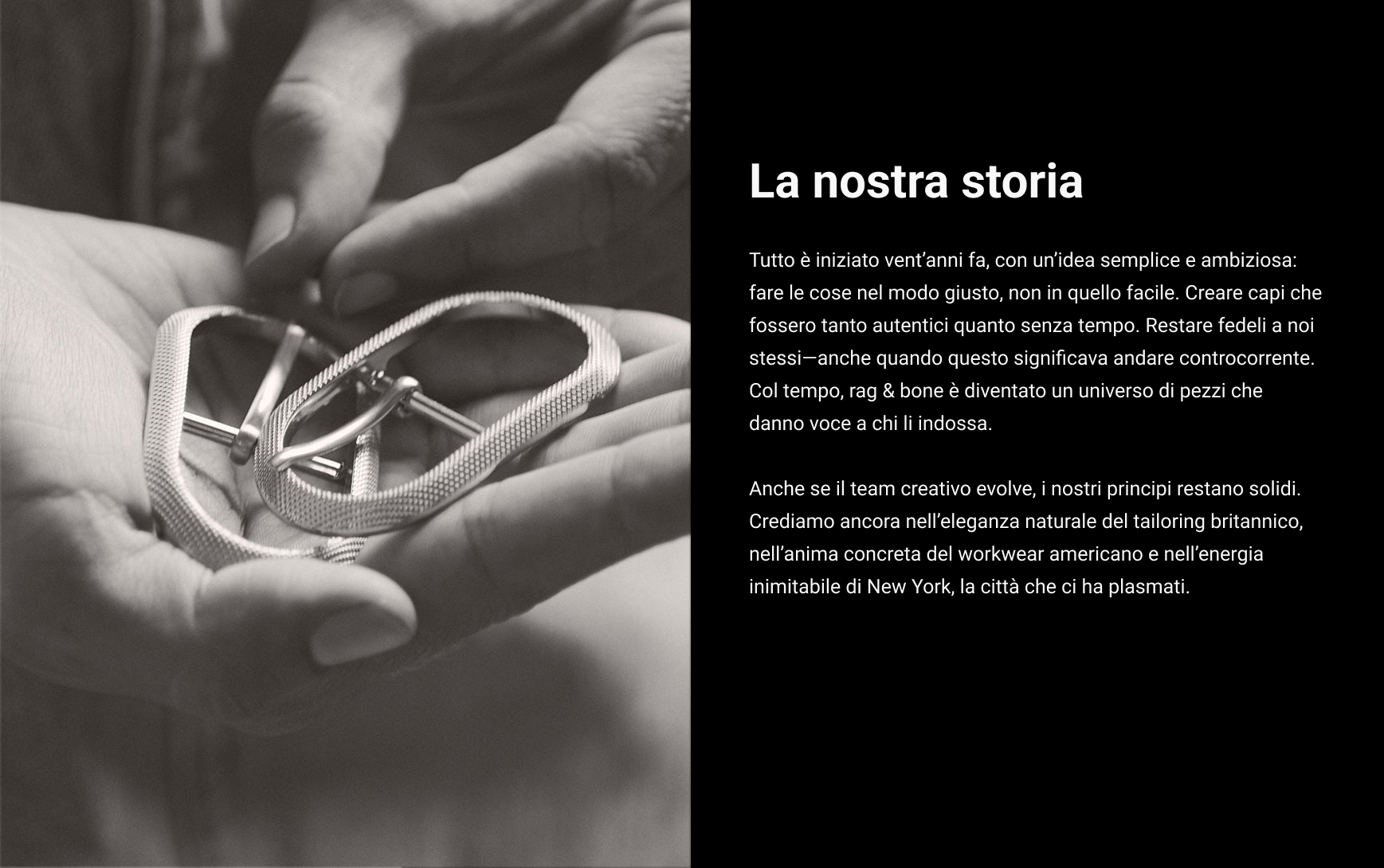 La nostra storia. Tutto è iniziato vent’anni fa, con un’idea semplice e ambiziosa: fare le cose nel modo giusto, non in quello facile. Creare capi che fossero tanto autentici quanto senza tempo. Restare fedeli a noi stessi—anche quando questo significava andare controcorrente. Col tempo, rag & bone è diventato un universo di pezzi che danno voce a chi li indossa. Anche se il team creativo evolve, i nostri principi restano solidi. Crediamo ancora nell’eleganza naturale del tailoring britannico, nell’anima concreta del workwear americano e nell’energia inimitabile di New York, la città che ci ha plasmati.
