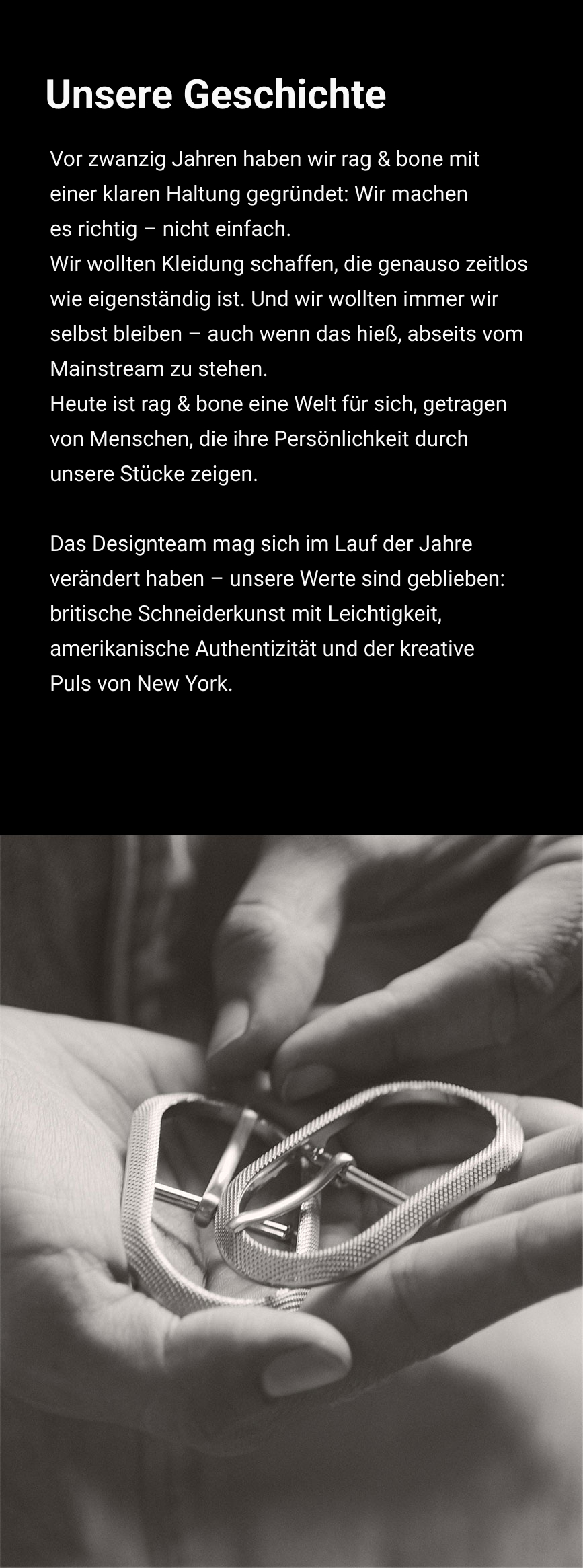 Unsere Geschichte. Vor zwanzig Jahren haben wir rag & bone mit einer klaren Haltung gegründet: Wir machen es richtig – nicht einfach. Wir wollten Kleidung schaffen, die genauso zeitlos wie eigenständig ist. Und wir wollten immer wir selbst bleiben – auch wenn das hieß, abseits vom Mainstream zu stehen. Heute ist rag & bone eine Welt für sich, getragen von Menschen, die ihre Persönlichkeit durch unsere Stücke zeigen. Das Designteam mag sich im Lauf der Jahre verändert haben – unsere Werte sind geblieben: britische Schneiderkunst mit Leichtigkeit, amerikanische Authentizität und der kreative Puls von New York.