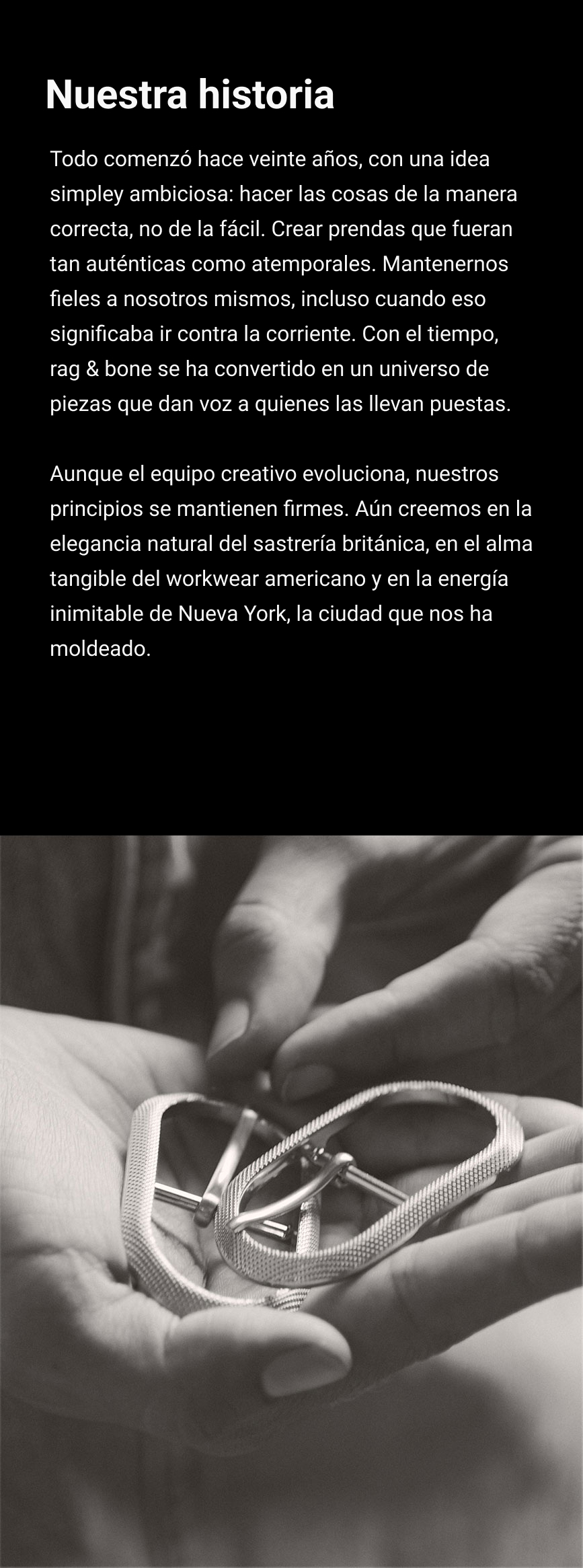 NUESTRA HISTORIA. Hace veinte años, fundamos Rag & Bone con la convicción de unos ideales inquebrantables: el compromiso de hacer lo correcto, no lo fácil. De crear productos tan originales como atemporales. De ser fieles a nosotros mismos, incluso cuando esa verdad nos distingue de la corriente principal. Con el tiempo, hemos desarrollado nuestra marca para incluir un mundo de piezas que amplifican la auténtica voz de quienes visten nuestras prendas. Si bien el equipo de diseño al mando de Rag & Bone cambia con el paso del tiempo, siempre nos mantendremos fieles a nosotros mismos. Creemos en los mismos principios con los que empezamos: la elegancia sencilla de la sastrería británica clásica, la autenticidad de la ropa de trabajo estadounidense y la originalidad de nuestra ciudad natal, Nueva York.