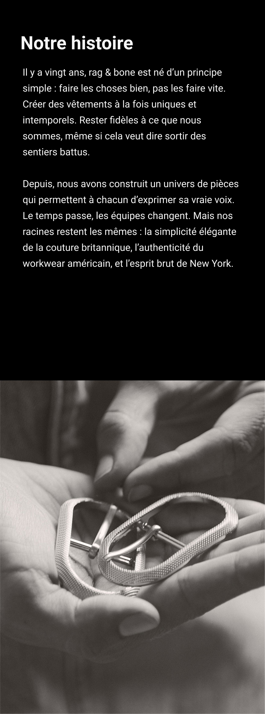 Notre histoire. Il y a vingt ans, rag & bone est né d’un principe simple : faire les choses bien, pas les faire vite. Créer des vêtements à la fois uniques et intemporels. Rester fidèles à ce que nous sommes, même si cela veut dire sortir des sentiers battus. Depuis, nous avons construit un univers de pièces qui permettent à chacun d’exprimer sa vraie voix. Le temps passe, les équipes changent. Mais nos racines restent les mêmes : la simplicité élégante de la couture britannique, l’authenticité du workwear américain, et l’esprit brut de New York.