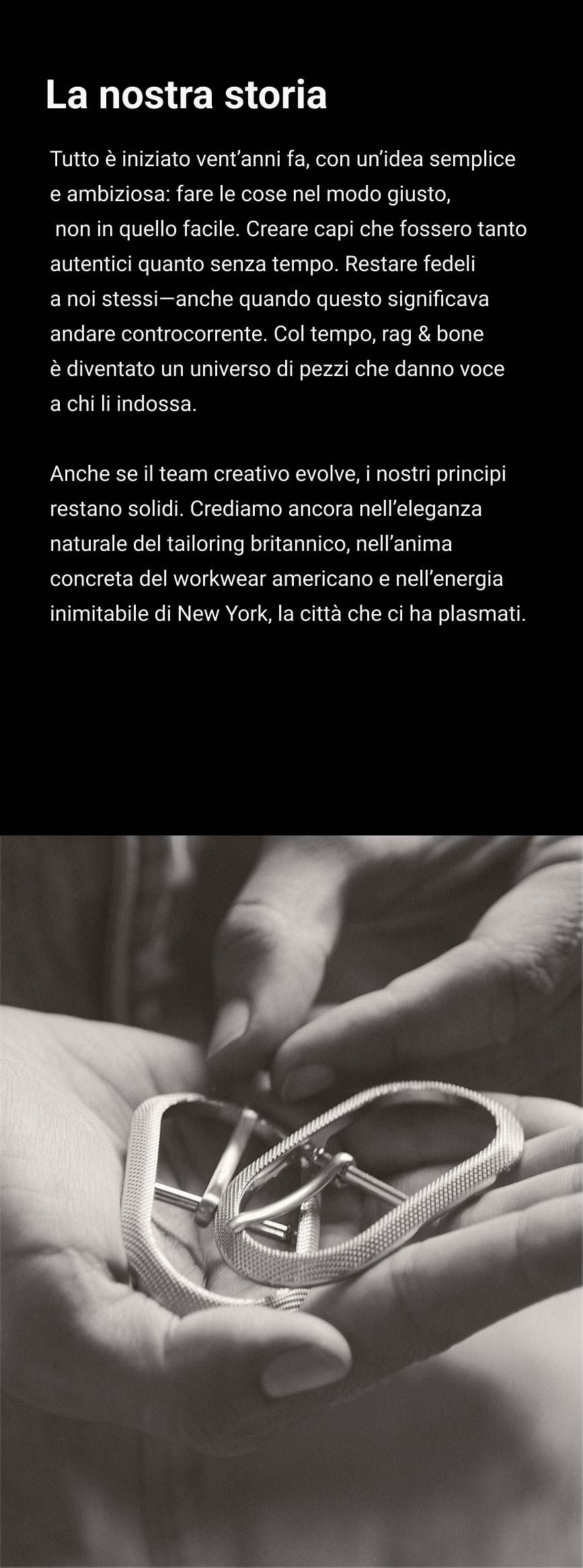 La nostra storia. Tutto è iniziato vent’anni fa, con un’idea semplice e ambiziosa: fare le cose nel modo giusto, non in quello facile. Creare capi che fossero tanto autentici quanto senza tempo. Restare fedeli a noi stessi—anche quando questo significava andare controcorrente. Col tempo, rag & bone è diventato un universo di pezzi che danno voce a chi li indossa. Anche se il team creativo evolve, i nostri principi restano solidi. Crediamo ancora nell’eleganza naturale del tailoring britannico, nell’anima concreta del workwear americano e nell’energia inimitabile di New York, la città che ci ha plasmati.