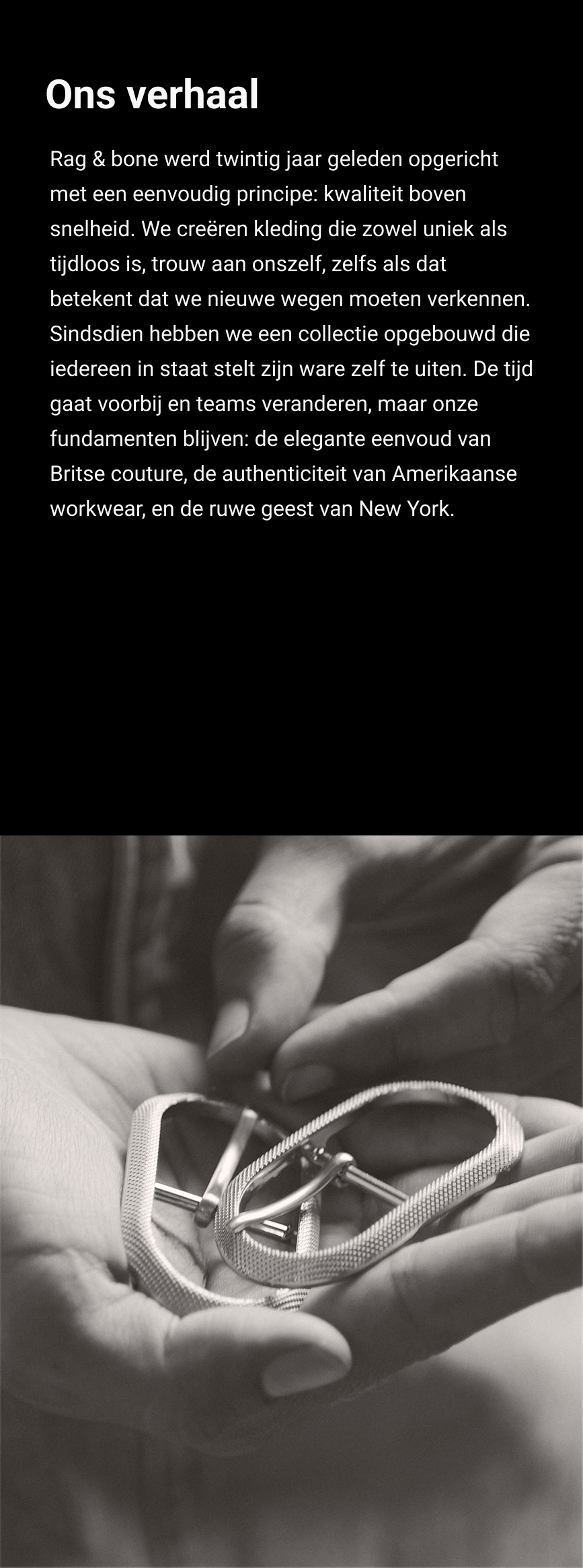 ONS VERHAAL. Twintig jaar geleden richtten we rag & bone op vanuit een onwrikbaar geloof in idealen: de juiste weg bewandelen, niet de makkelijkste. Kleding maken die zowel origineel als tijdloos is. Trouw blijven aan onszelf – zelfs als die trouw ons onderscheidt van de mainstream. We hebben ons merk in de loop der tijd uitgebreid met een collectie die de authentieke stemmen van de mensen die onze kleding dragen versterkt. Hoewel het ontwerpteam aan het roer van rag & bone met de tijd verandert, blijven we altijd trouw aan onszelf. We geloven in dezelfde principes waarmee we begonnen: de moeiteloze elegantie van klassiek Brits maatwerk, de authenticiteit van Amerikaanse werkkleding en de originaliteit van onze thuisstad, New York.