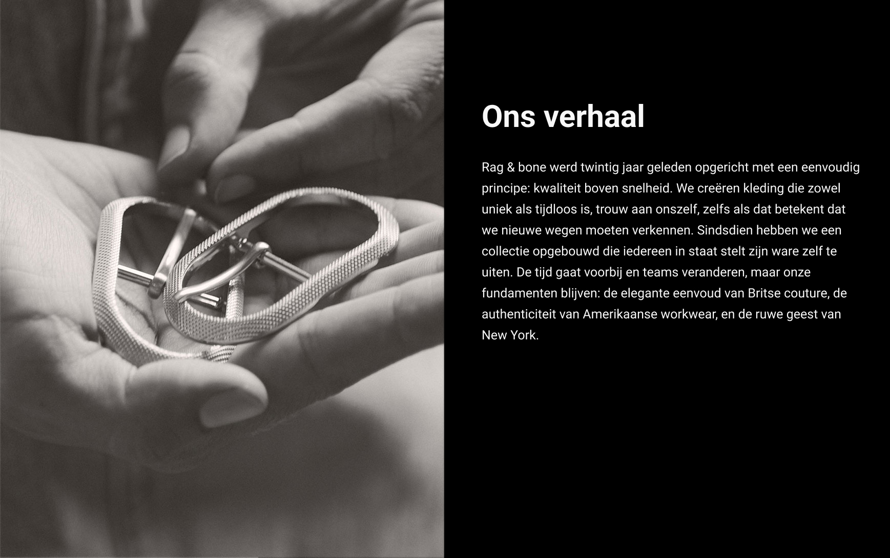 ONS VERHAAL. Twintig jaar geleden richtten we rag & bone op vanuit een onwrikbaar geloof in idealen: de juiste weg bewandelen, niet de makkelijkste. Kleding maken die zowel origineel als tijdloos is. Trouw blijven aan onszelf – zelfs als die trouw ons onderscheidt van de massa. We hebben ons merk in de loop der tijd uitgebreid met een collectie die de authentieke stemmen van de mensen die onze kleding dragen versterkt. Hoewel het ontwerpteam aan het roer van rag & bone met de tijd verandert, blijven we altijd trouw aan onszelf. We geloven in dezelfde principes waarmee we begonnen: de moeiteloze elegantie van klassiek Brits maatwerk, de authenticiteit van Amerikaanse werkkleding en de originaliteit van onze thuisstad, New York.